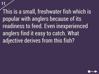 11
This is a small, freshwater fish which is
popular with anglers because of its
readiness to feed. Even inexperienced
anglers find it easy to catch. What
adjective derives from this fish?
 