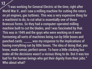 12
“I was working for General Electric at the time, right after
World War II , and I saw a milling machine for cutting the rotors
on jet engines, gas turbines. This was a very expensive thing for
a machinist to do, to cut what is essentially one of those
Brancusi forms. So they had a computer-operated milling
machine built to cut the blades, and I was fascinated by that.
This was in 1949 and the guys who were working on it were
foreseeing all sorts of machines being run by little boxes and
punched cards. ______ was my response to the implications of
having everything run by little boxes. The idea of doing that, you
know, made sense, perfect sense. To have a little clicking box
make all the decisions wasn't a vicious thing to do. But it was too
bad for the human beings who got their dignity from their jobs.”
Who about what?
 