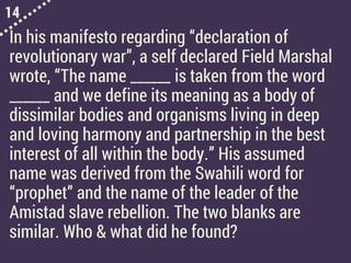 14
In his manifesto regarding “declaration of
revolutionary war”, a self declared Field Marshal
wrote, “The name ______ is taken from the word
______ and we define its meaning as a body of
dissimilar bodies and organisms living in deep
and loving harmony and partnership in the best
interest of all within the body.” His assumed
name was derived from the Swahili word for
“prophet” and the name of the leader of the
Amistad slave rebellion. The two blanks are
similar. Who & what did he found?
 