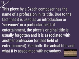 15
This piece by a Czech composer has the
name of a profession in its title. Due to the
fact that it is used as an introduction or
‘screamer’ in a particular field of
entertainment, the piece’s original title is
usually forgotten and it is associated with
another profession (or that field of
entertainment). Get both: the actual title and
what it is associated with nowadays.
 