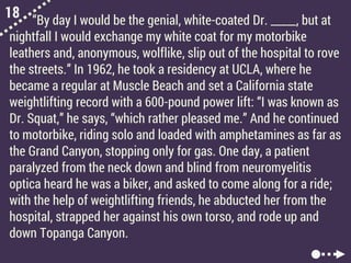 18 “By day I would be the genial, white-coated Dr. _____, but at
nightfall I would exchange my white coat for my motorbike
leathers and, anonymous, wolflike, slip out of the hospital to rove
the streets.” In 1962, he took a residency at UCLA, where he
became a regular at Muscle Beach and set a California state
weightlifting record with a 600-pound power lift: “I was known as
Dr. Squat,” he says, “which rather pleased me.” And he continued
to motorbike, riding solo and loaded with amphetamines as far as
the Grand Canyon, stopping only for gas. One day, a patient
paralyzed from the neck down and blind from neuromyelitis
optica heard he was a biker, and asked to come along for a ride;
with the help of weightlifting friends, he abducted her from the
hospital, strapped her against his own torso, and rode up and
down Topanga Canyon.
 
