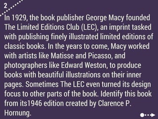 2
In 1929, the book publisher George Macy founded
The Limited Editions Club (LEC), an imprint tasked
with publishing finely illustrated limited editions of
classic books. In the years to come, Macy worked
with artists like Matisse and Picasso, and
photographers like Edward Weston, to produce
books with beautiful illustrations on their inner
pages. Sometimes The LEC even turned its design
focus to other parts of the book. Identify this book
from its1946 edition created by Clarence P.
Hornung.
 