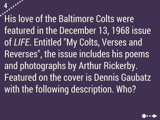 4
His love of the Baltimore Colts were
featured in the December 13, 1968 issue
of LIFE. Entitled "My Colts, Verses and
Reverses", the issue includes his poems
and photographs by Arthur Rickerby.
Featured on the cover is Dennis Gaubatz
with the following description. Who?
 