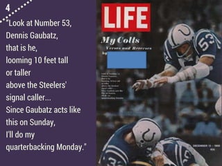 4
“Look at Number 53,
Dennis Gaubatz,
that is he,
looming 10 feet tall
or taller
above the Steelers'
signal caller...
Since Gaubatz acts like
this on Sunday,
I'll do my
quarterbacking Monday."
 