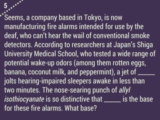 5
Seems, a company based in Tokyo, is now
manufacturing fire alarms intended for use by the
deaf, who can’t hear the wail of conventional smoke
detectors. According to researchers at Japan’s Shiga
University Medical School, who tested a wide range of
potential wake-up odors (among them rotten eggs,
banana, coconut milk, and peppermint), a jet of ______
jolts hearing-impaired sleepers awake in less than
two minutes. The nose-searing punch of allyl
isothiocyanate is so distinctive that ______ is the base
for these fire alarms. What base?
 