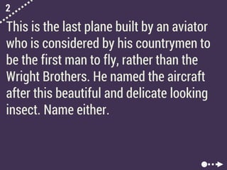 2
This is the last plane built by an aviator
who is considered by his countrymen to
be the first man to fly, rather than the
Wright Brothers. He named the aircraft
after this beautiful and delicate looking
insect. Name either.
 