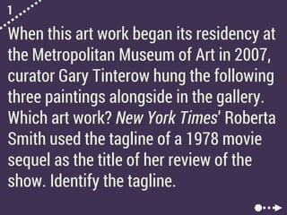 1
When this art work began its residency at
the Metropolitan Museum of Art in 2007,
curator Gary Tinterow hung the following
three paintings alongside in the gallery.
Which art work? New York Times’ Roberta
Smith used the tagline of a 1978 movie
sequel as the title of her review of the
show. Identify the tagline.
 