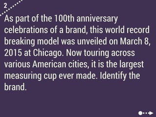 2
As part of the 100th anniversary
celebrations of a brand, this world record
breaking model was unveiled on March 8,
2015 at Chicago. Now touring across
various American cities, it is the largest
measuring cup ever made. Identify the
brand.
 