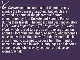 3
Don Quixote contains stories that do not directly
involve the two main characters, but which are
narrated by some of the picaresque figures
encountered by Don Quixote and Sancho Panza
during their travels. The longest and best known story
is El Curioso Impertinente (The Impertinently Curious
Man), which is read to a group of travelers at an inn,
about a Florentine nobleman, Anselmo, who becomes
obsessed with testing his wife's fidelity, and talks his
close friend to attempt to seduce her. The friend’s
name has survived in various languages and denotes
someone who obsessively seduces and deceives
women. What?
 