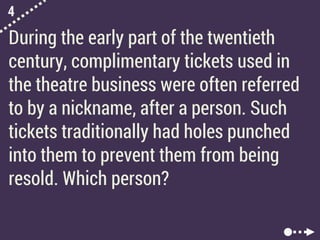 4
During the early part of the twentieth
century, complimentary tickets used in
the theatre business were often referred
to by a nickname, after a person. Such
tickets traditionally had holes punched
into them to prevent them from being
resold. Which person?
 