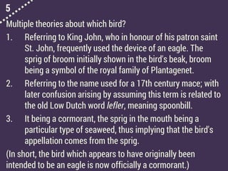 5
Multiple theories about which bird?
1. Referring to King John, who in honour of his patron saint
St. John, frequently used the device of an eagle. The
sprig of broom initially shown in the bird's beak, broom
being a symbol of the royal family of Plantagenet.
2. Referring to the name used for a 17th century mace; with
later confusion arising by assuming this term is related to
the old Low Dutch word lefler, meaning spoonbill.
3. It being a cormorant, the sprig in the mouth being a
particular type of seaweed, thus implying that the bird's
appellation comes from the sprig.
(In short, the bird which appears to have originally been
intended to be an eagle is now officially a cormorant.)
 