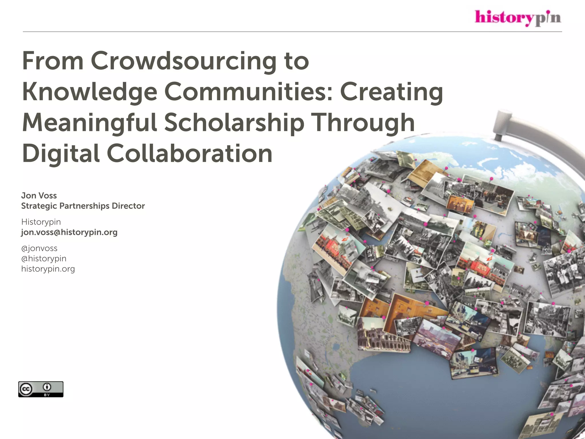 From Crowdsourcing to
Knowledge Communities: Creating
Meaningful Scholarship Through
Digital Collaboration
Jon Voss
Strategic Partnerships Director
Historypin
jon.voss@historypin.org
@jonvoss
@historypin
historypin.org