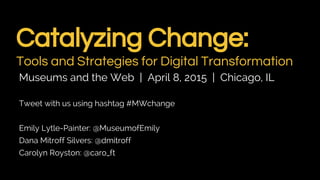 Catalyzing Change:
Tools and Strategies for Digital Transformation
Museums and the Web | April 8, 2015 | Chicago, IL
Tweet with us using hashtag #MWchange
Emily Lytle-Painter: @MuseumofEmily
Dana Mitroff Silvers: @dmitroff
Carolyn Royston: @caro_ft
 
