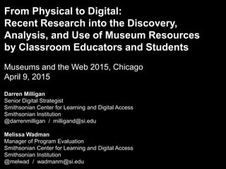 From Physical to Digital:
Recent Research into the Discovery,
Analysis, and Use of Museum Resources
by Classroom Educators and Students
Museums and the Web 2015, Chicago
April 9, 2015
Darren Milligan
Senior Digital Strategist
Smithsonian Center for Learning and Digital Access
Smithsonian Institution
@darrenmilligan / milligand@si.edu
Melissa Wadman
Manager of Program Evaluation
Smithsonian Center for Learning and Digital Access
Smithsonian Institution
@melwad / wadmanm@si.edu
 