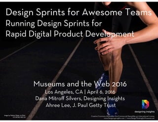 Design Sprints for Awesome Teams
Running Design Sprints for
Rapid Digital Product Development 






Image by Nathan Meijer on ﬂickr
CC BY-NC-ND 2.0
Museums and the Web 2016
Los Angeles, CA | April 6, 2016
Dana Mitroﬀ Silvers, Designing Insights
Ahree Lee, J. Paul Getty Trust
designing insights
Creative Commons Attribution-NonCommercial-ShareAlike 4.0 International License
www.DesigningInsights.com | www.DesignThinkingforMuseums.net
 