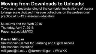 Moving from Downloads to Uploads:
Towards an understanding of the curricular implications of access
to large scale digitized museum collections on the professional
practice of K–12 classroom educators
Museums and the Web 2016
Thursday, April 7, 2016
Paper: s.si.edu/MWXX
Darren Milligan
Smithsonian Center for Learning and Digital Access
Smithsonian Institution
milligand@si.edu / @darrenmilligan / #MWXX
 