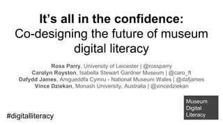 It’s all in the confidence:
Co-designing the future of museum
digital literacy
Ross Parry, University of Leicester | @rossparry
Carolyn Royston, Isabella Stewart Gardner Museum | @caro_ft
Dafydd James, Amgueddfa Cymru - National Museum Wales | @dafjames
Vince Dziekan, Monash University, Australia | @vincedziekan
Museum
Digital
Literacy#digitalliteracy
 
