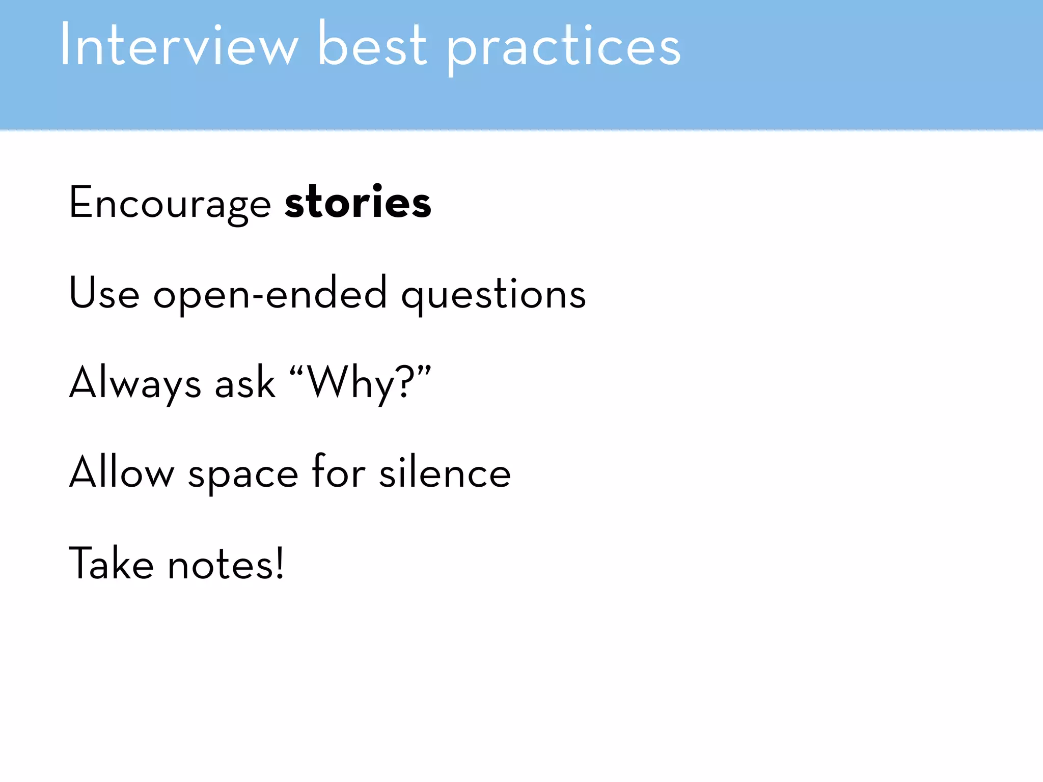 Interview best practices
Encourage stories
Use open-ended questions
Always ask “Why?”
Allow space for silence
Take notes!
 