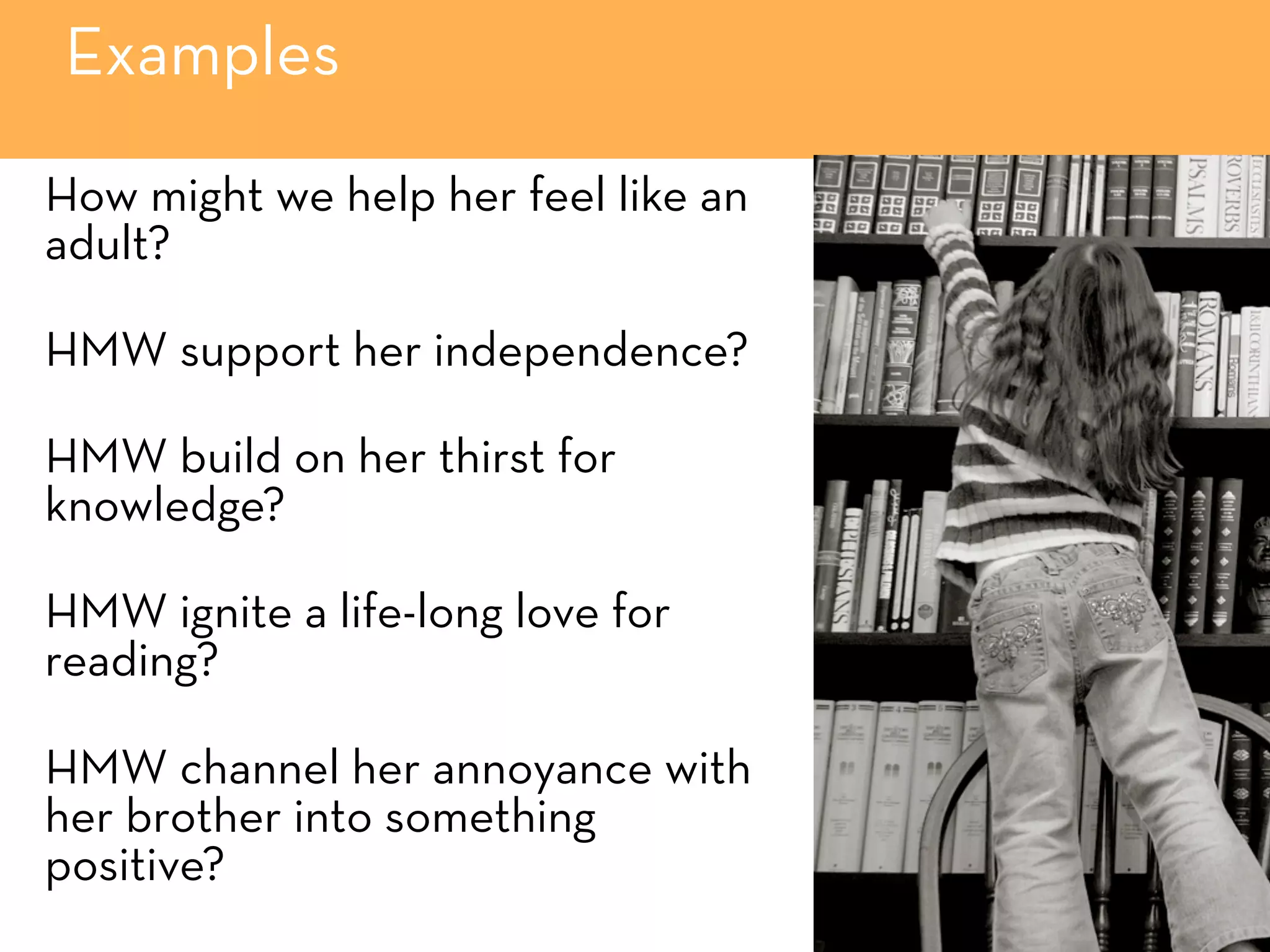 Examples
How might we help her feel like an
adult?
HMW support her independence?
HMW build on her thirst for
knowledge?
HMW ignite a life-long love for
reading?
HMW channel her annoyance with
her brother into something
positive?
 