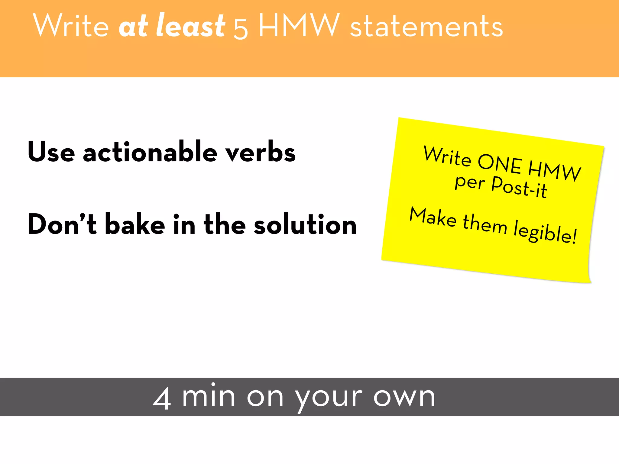 Write at least 5 HMW statements
4 min on your own
Use actionable verbs
Don’t bake in the solution
Write ONE HMWper Post-it
Make them legible!
 