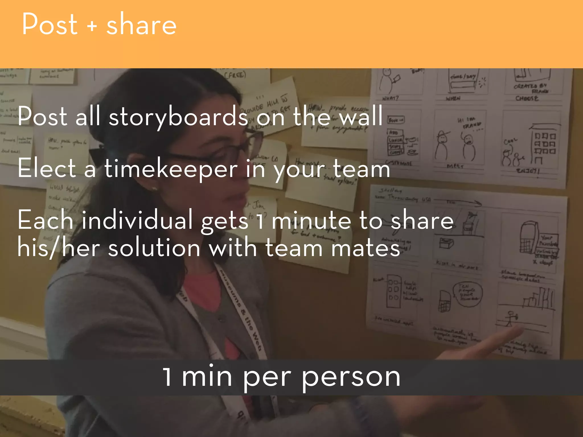 Post + share
Post all storyboards on the wall
Elect a timekeeper in your team
Each individual gets 1 minute to share 
his/her solution with team mates
1 min per person
 