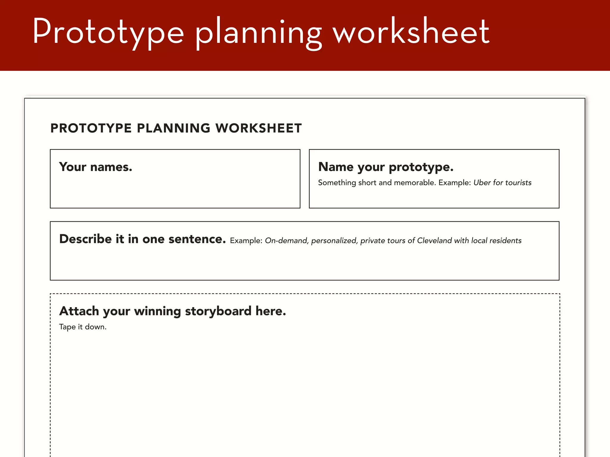 71
Name your prototype.
Something short and memorable. Example: Uber for tourists
Your names.
PROTOTYPE PLANNING WORKSHEET
Describe it in one sentence. Example: On-demand, personalized, private tours of Cleveland with local residents
Attach your winning storyboard here.
Tape it down.
Prototype planning worksheet
 