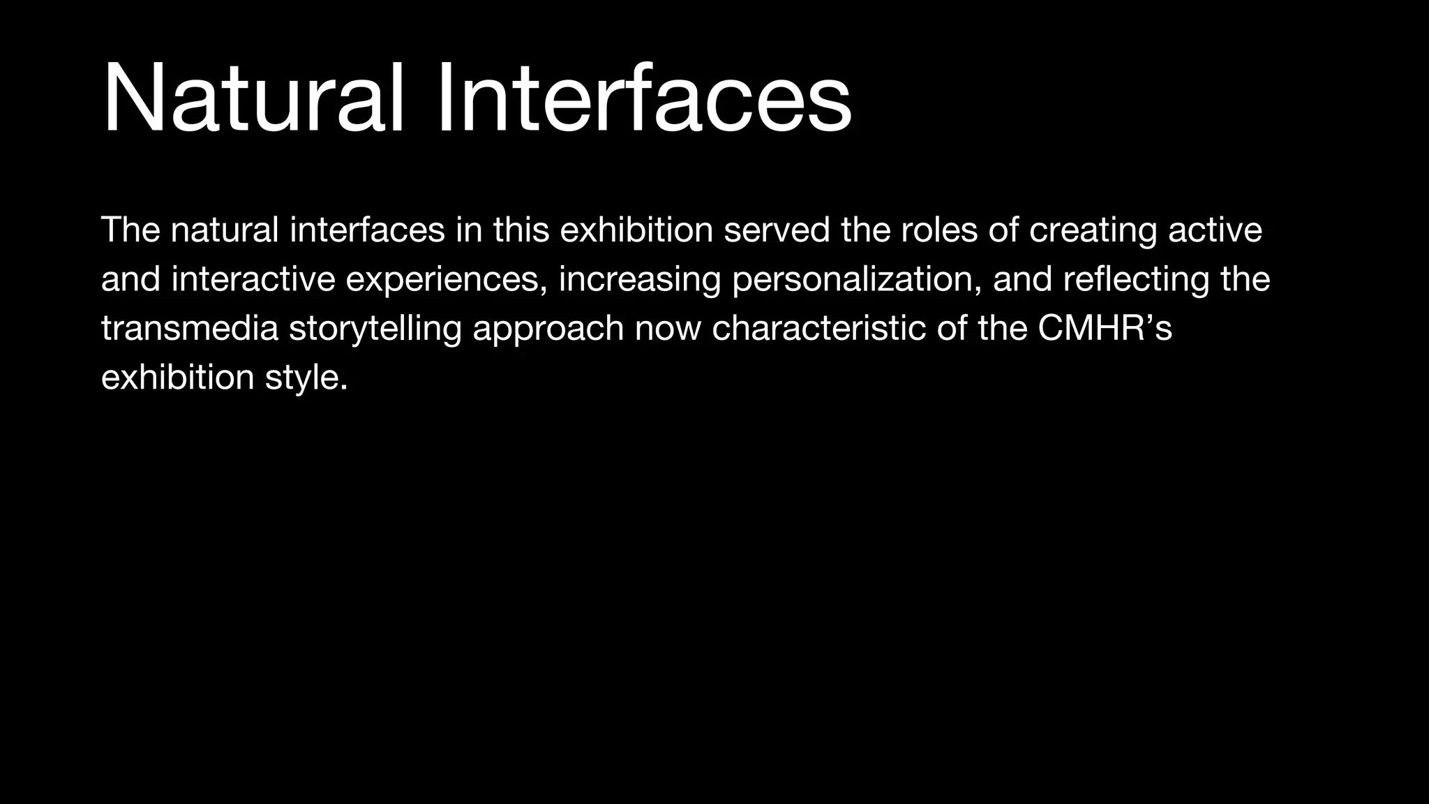 The natural interfaces in this exhibition served the roles of creating active
and interactive experiences, increasing personalization, and reflecting the
transmedia storytelling approach now characteristic of the CMHR’s
exhibition style.
Natural Interfaces
 