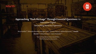 Approaching “DarkHeritage” Through EssentialQuestions: An
Interactive Digital
Storytelling Museum Experience
Akrivi Katifori1,2,KlaoudiaMarsellaRestrepoLopez1,DimitraPetousi1,Manos Karvounis1,2,Vassilis
Kourtis1,2,Maria Roussou1,YannisIoannidis1,2
1National Kapodistrian University of Athens
2ATHENA ResearchCenter,Greece
MW19
 