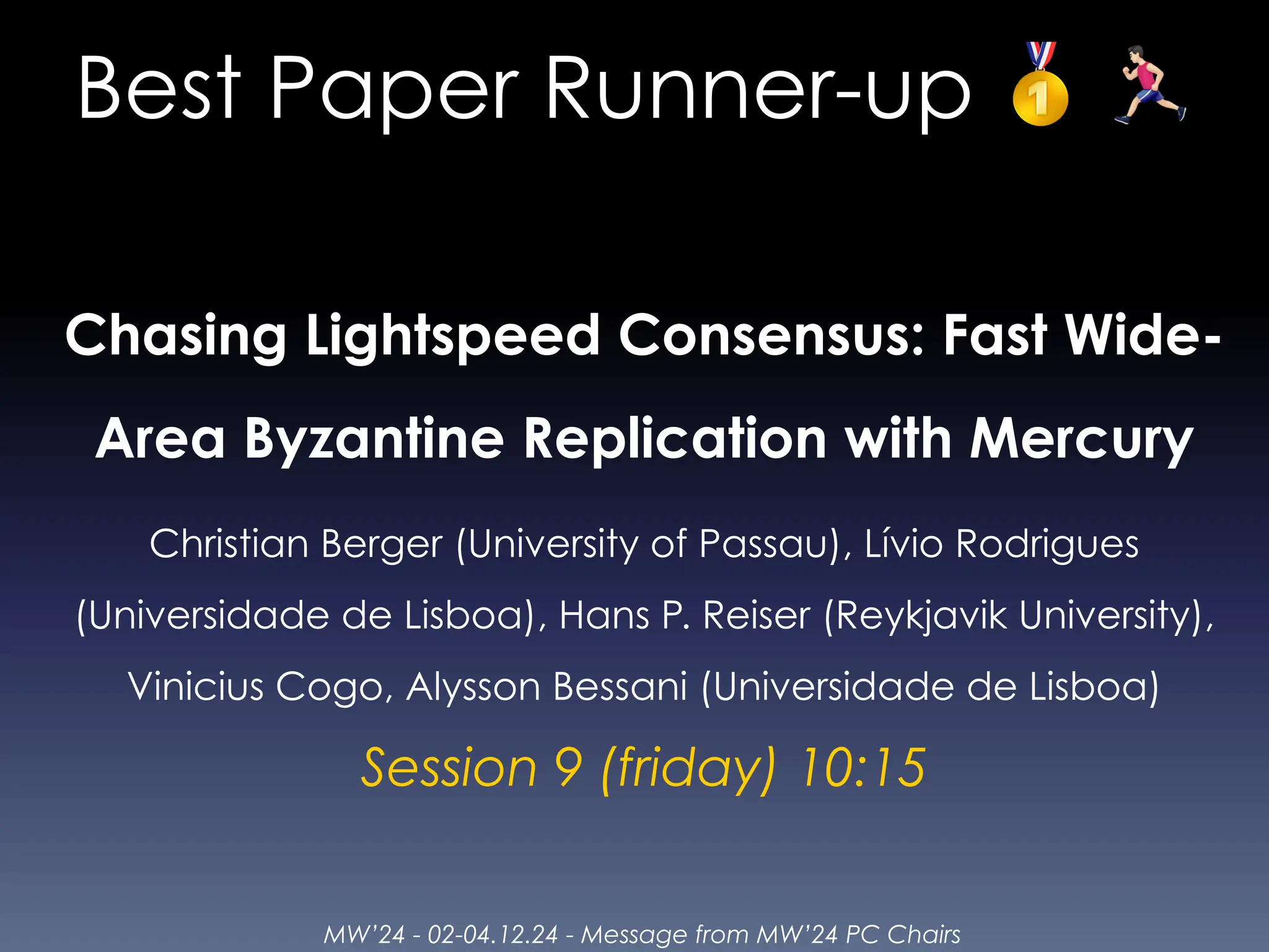 MW’24 - 02-04.12.24 - Message from MW’24 PC Chairs
Best Paper Runner-up 🥇 🏃
Chasing Lightspeed Consensus: Fast Wide-
Area Byzantine Replication with Mercury
Christian Berger (University of Passau), Lívio Rodrigues
(Universidade de Lisboa), Hans P. Reiser (Reykjavik University),
Vinicius Cogo, Alysson Bessani (Universidade de Lisboa)
Session 9 (friday) 10:15
 