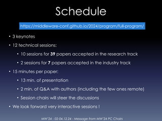 MW’24 - 02-04.12.24 - Message from MW’24 PC Chairs
Schedule
• 3 keynotes
• 12 technical sessions:
• 10 sessions for 39 papers accepted in the research track
• 2 sessions for 7 papers accepted in the industry track
• 15 minutes per paper:
• 13 min. of presentation
• 2 min. of Q&A with authors (including the few ones remote)
• Session chairs will steer the discussions
• We look forward very interactive sessions !
https://middleware-conf.github.io/2024/program/full-program/
 