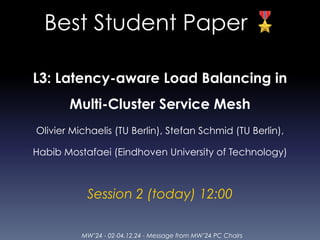 MW’24 - 02-04.12.24 - Message from MW’24 PC Chairs
Best Student Paper 🎖
L3: Latency-aware Load Balancing in
Multi-Cluster Service Mesh
Olivier Michaelis (TU Berlin), Stefan Schmid (TU Berlin),
Habib Mostafaei (Eindhoven University of Technology)
Session 2 (today) 12:00
 