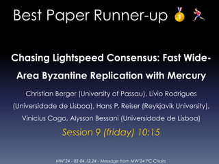 MW’24 - 02-04.12.24 - Message from MW’24 PC Chairs
Best Paper Runner-up 🥇 🏃
Chasing Lightspeed Consensus: Fast Wide-
Area Byzantine Replication with Mercury
Christian Berger (University of Passau), Lívio Rodrigues
(Universidade de Lisboa), Hans P. Reiser (Reykjavik University),
Vinicius Cogo, Alysson Bessani (Universidade de Lisboa)
Session 9 (friday) 10:15
 