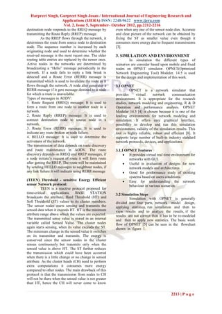 Harpreet Singh, Gurpreet Singh Josan / International Journal of Engineering Research and
                   Applications (IJERA) ISSN: 2248-9622 www.ijera.com
                    Vol. 2, Issue 5, September- October 2012, pp.2212-2216
destination node responds to the RREQ message by          even when any one of the sensor node dies. Accurate
transmitting the Route Reply (RREP) message.              and clear picture of the network can be obtained by
          As the RREP flows through the network, it       fixing the ST as smaller value even though it
determines the route from source node to destination      consumes more energy due to frequent transmissions
node. The sequence number is increased by each            [3].
originating node and used to determine whether the
received message is the most recent one. The older        3. SIMULATION AND ENVIRONMENT
routing table entries are replaced by the newer ones.              In simulation the different types of
Active nodes in the networks are determined by            scenarios are consider based upon mobile and fixed
broadcasting a “Hello” message periodically in the        nodes on OPNET simulator. OPNET(Optimized
network. If a node fails to reply a link break is         Network Engineering Tool) Modeler. 14.5 is used
detected and a Route Error (RERR) message is              for the design and implementation of this work.
transmitted which is used to invalidate the route as it
flows through the network. A node also generates a        3.1 OPNET
RERR message if it gets message destined to a node                  OPNET is a network simulator that
for which a route is unavailable.                         provides     virtual     network     communication
Types of messages in AODV:                                environment. It is appropriate for the research
1. Route Request (RREQ) message: It is used to            studies, network modeling and engineering, R & D
form a route from one node to another node in a           Operation and performance analysis. OPNET
network.                                                  Modular 14.5 [4] is chosen because it is one of the
2. Route Reply (RREP) message: It is used to              leading environments for network modeling and
connect destination node to source node in a              simulation. It offers easy graphical interface,
network.                                                  possibility to develop and run this simulation
3. Route Error (RERR) message: It is used to              environment, validity of the simulation results. This
indicate any route broken or node failure.                tool is highly reliable, robust and efficient [8]. It
4. HELLO message: It is used to determine the             supports large number of built-in industry standard
activeness of the network.                                network protocols, devices, and applications.
The transmission of data depends on route discovery
and route maintenance in AODV. The route                  3.1.1 OPNET Features
discovery depends on RREQ and RREP messages, if                 It provides virtual real time environment for
a node initiate’s request of route it will form route             networks with GUI.
after getting the RREP. The route will be maintained            Useful in evaluation of designs for new
by sending HELLO messages to neighbour nodes, if                  network models and architectures.
any link failure it will indicate using RERR message            Good for performance study of existing
                                                                  systems based on users conditions.
(TEEN) Threshold - sensitive Energy Efficient                   Easy for understanding the network
sensor Network protocol:                                          behaviour in various scenarios.
          TEEN is a reactive protocol proposed for
time-critical applications. BASE STATION                  3.2 Simulation Steps
broadcasts the attribute, Hard Threshold (HT) and                  Simulation with OPNET is generally
Soft Threshold (ST) values to its cluster members.        divided into four parts, network model design,
The sensor nodes starts sensing and transmits the         applying statistics, run simulation and then to
sensed data when it exceeds HT. HT is the minimum         view results and to analyze the results, if the
attribute range above which the values are expected.      results are not correct then it has to be re-modeled
The transmitted sense value is stored in an internal      and then to apply new statistics. The basic work
variable called Sensed Value. The cluster nodes           flow of OPNET [5] can be seen in the flowchart
again starts sensing, when its value exceeds the ST.      shown in figure 1.
The minimum change in the sensed value it switches
on its transmitter and transmits. The energy is
conserved since the sensor nodes in the cluster
senses continuously but transmits only when the
sensed value is above HT. The ST further reduces
the transmission which could have been occurred
when there is a little change or no change in sensed
attribute. As the cluster heads (CH) need to perform
extra computations it consumes more energy
compared to other nodes. The main drawback of this
protocol is that the transmission from nodes to CH
will not be there when the sensed value is not greater
than HT, hence the CH will never come to know


                                                                                              2213 | P a g e
 