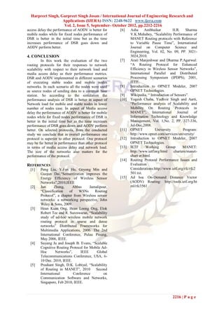 Harpreet Singh, Gurpreet Singh Josan / International Journal of Engineering Research and
                   Applications (IJERA) ISSN: 2248-9622 www.ijera.com
                    Vol. 2, Issue 5, September- October 2012, pp.2212-2216
access delay the performance of AODV is better for     [6]    Asha      Ambhaikar          H.R.    Sharma
mobile nodes while for fixed nodes performance of             V.K.Mohabey, “Scalability Performance of
DSR is better in the initial time but as the time             MANET Routing protocols with Reference
increases performance of DSR goes down and                    to Variable Pause Time”, International
AODV perform better.                                          Journal on Computer Science and
                                                              Engineering, Vol. 02, No. 09, PP. 3021-
4. CONCLUSION                                                 3024,2010.
          In this work the evaluation of the two       [7]    Arati Manjeshwar and Dharma P.Agarwal:
routing protocols for their responses to network              “A Routing Protocol for Enhanced
scalability with respect to their network load and            Efficiency in Wireless Sensor Networks”,
media access delay as their performance metrics.              International Parallel and Distributed
DSR and AODV implemented in different scenarios               Processing Symposium (IPDPS), 2001,
of executing stable nodes and mobile nodes                    IEEE.
networks. In each scenario all the nodes were used     [8]    Introduction to OPNET Modeler, 2007
as source nodes of sending data to a common base              OPNET Technologies.
station. So according to the simulation the            [9]    Wikipedia, “ Introduction of Sensors”.
performance analysis of DSR is better in aspect of     [10]   Yogesh Chaba, Yudhvir Singh and Aarti,
Network load for mobile and stable nodes in lower             “Performance analysis of Scalability and
number of nodes case. In aspect of Media access               Mobility On Routing Protocols in
delay the performance of AODV is better for mobile            MANET”,        International   Journal    of
nodes while for fixed nodes performance of DSR is             Information Technology and Knowledge
better in the initial time but as the time increases          Management, Vol. 1,No. 2, PP. 327-336,
performance of DSR goes down and AODV perform                 Jul-Dec,2008.
better. On selected protocols, from the conducted      [11]   OPNET            University        Program:
study we conclude that in overall performance one             http://www.opnet.com/services/university/
protocol is superior to other protocol. One protocol   [12]   Introduction to OPNET Modeler, 2007
may be far better in performance than other protocol          OPNET Technologies.
in terms of media access delay and network load.       [13]   IETF       Working       Group     MANET:
The size of the networks also matters for the                 http://www.ietf.org/html     charters/manet-
performance of the protocol.                                  chart er.html.
                                                       [14]   Routing Protocol Performance Issues and
REFERENCES                                                    Evaluation
  [1]   Peng Liu, Y.Fun Hu, Geyong Min and                    Considerations:http://www.ietf.org/rfc/rfc2
        Guojun Dai,“Semantization improves the                501.txt.
        Energy Efficiency of Wireless Sensor           [15]   Ad hoc On-Demand Distance Vector
        Networks”,2010,IEEE                                   (AODV) Routing: http://tools.ietf.org/ht
  [2]   Jun      Zheng,     Abbas      Jamalipour,            ml/rfc3561
        “Classification   of    WSNs      Routing
        Protocol”, a chapter from Wireless sensor
        networks: a networking perspective, John
        Wiley & Sons, 2009.
  [3]   Hean Kuan Ong, Hean Loong Ong, Elok
        Robert Tee and R. Sureswaran, “Scalability
        study of ad-hoc wireless mobile network
        routing protocol in sparse and dense
        networks” Distributed Frameworks for
        Multimedia Applications, 2006. The 2nd
        International Conference, Pulau Pinang,
        May 2006, IEEE.
  [4]   Suyang Ju and Joseph B. Evans, “Scalable
        Cognitive Routing Protocol for Mobile Ad-
        Hoc       Networks”,     IEEE      Global
        Telecommunications Conference, USA, 6-
        10 Dec. 2010, IEEE.
  [5]   Prashant Singh, D.K. Lobiyal, “Scalability
        of Routing in MANET”, 2010        Second
        International        Conference        on
        Communication Software and Networks,
        Singapore, Feb 2010, IEEE.


                                                                                         2216 | P a g e
 