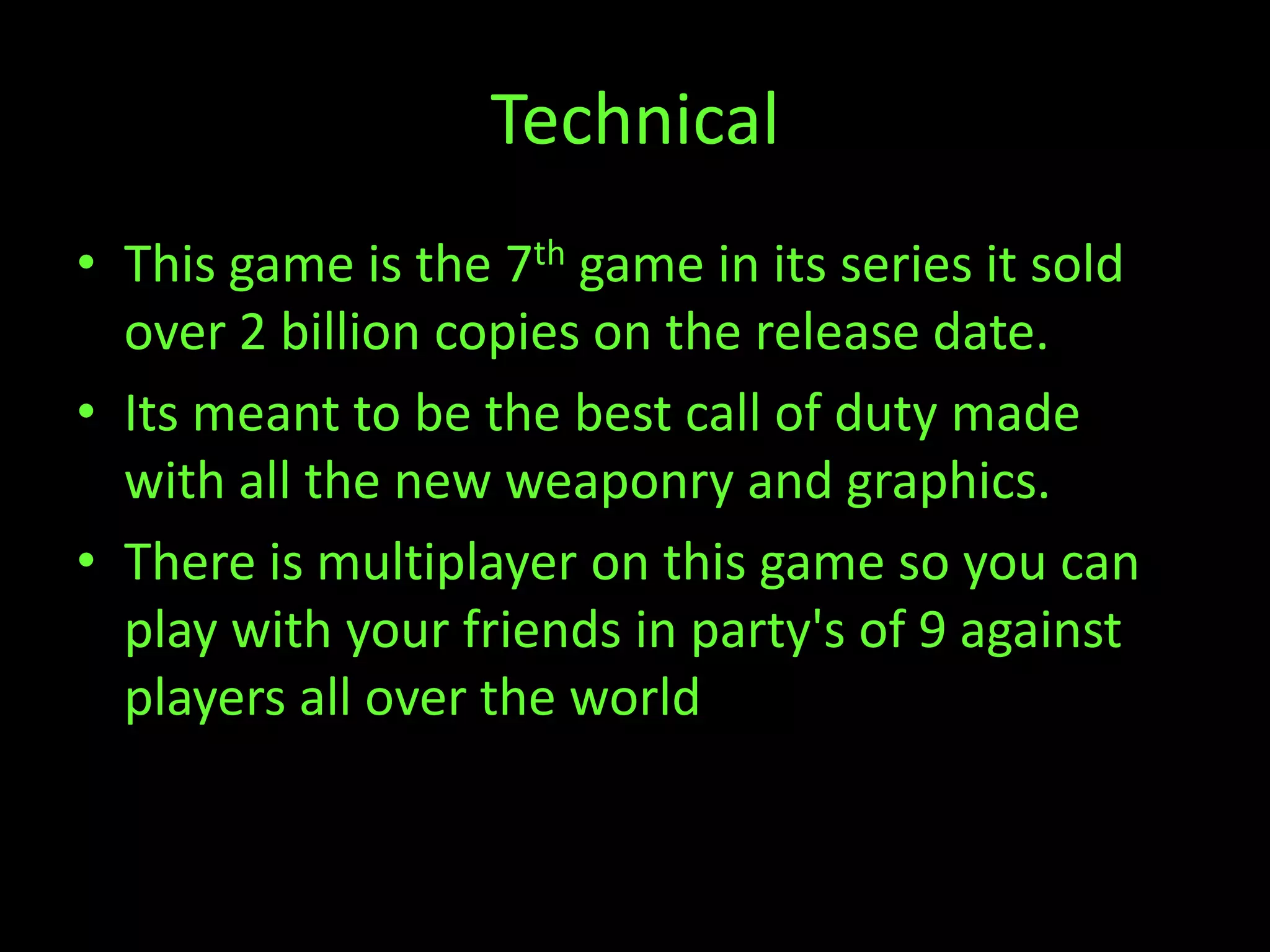 Technical
• This game is the 7th game in its series it sold
  over 2 billion copies on the release date.
• Its meant to be the best call of duty made
  with all the new weaponry and graphics.
• There is multiplayer on this game so you can
  play with your friends in party's of 9 against
  players all over the world
 