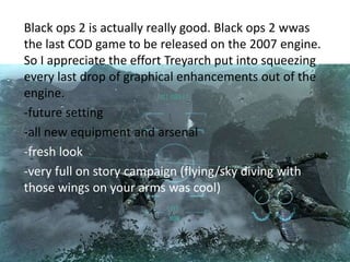 Black ops 2 is actually really good. Black ops 2 wwas
the last COD game to be released on the 2007 engine.
So I appreciate the effort Treyarch put into squeezing
every last drop of graphical enhancements out of the
engine.
-future setting
-all new equipment and arsenal
-fresh look
-very full on story campaign (flying/sky diving with
those wings on your arms was cool)

 