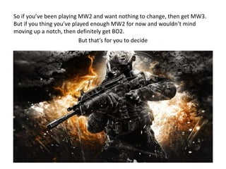 So if you’ve been playing MW2 and want nothing to change, then get MW3.
But if you thing you’ve played enough MW2 for now and wouldn’t mind
moving up a notch, then definitely get BO2.
But that’s for you to decide

 