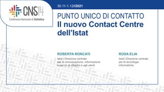 PUNTO UNICO DI CONTATTO
Il nuovo Contact Centre
dell’Istat
ROBERTA RONCATI ROSA ELIA
Istat | Direzione centrale Istat | Direzione centrale
per la comunicazione, informazione per le tecnologie
e servizi ai cittadini e agli utenti informatiche
30.11-1.12//2021
 