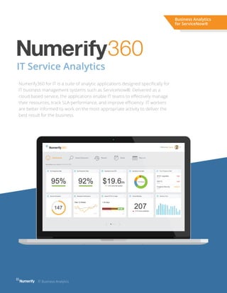 IT Service Analytics
Numerify360 for IT is a suite of analytic applications designed speciﬁcally for
IT business management systems such as ServiceNow®. Delivered as a
cloud based service, the applications enable IT teams to eﬀectively manage
their resources, track SLA performance, and improve eﬃciency. IT workers
are better informed to work on the most appropriate activity to deliver the
best result for the business.
Business Analytics
for ServiceNow®
IT Business Analytics
 