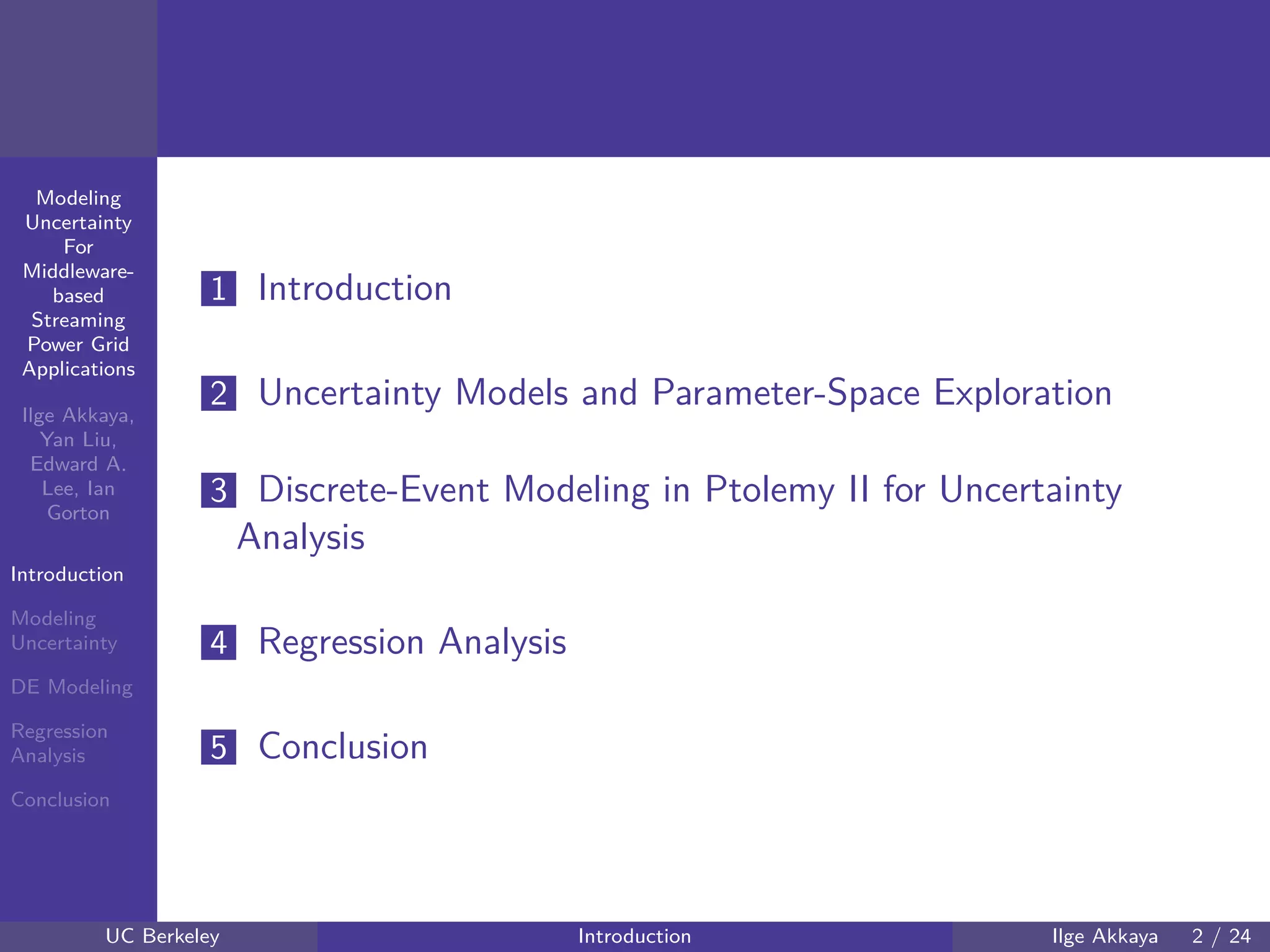 40 60 80 100 120
40
60
80
mmModeling
Uncertainty
For
Middleware-
based
Streaming
Power Grid
Applications
Ilge Akkaya,
Yan Liu,
Edward A.
Lee, Ian
Gorton
Introduction
Modeling
Uncertainty
DE Modeling
Regression
Analysis
Conclusion
1 Introduction
2 Uncertainty Models and Parameter-Space Exploration
3 Discrete-Event Modeling in Ptolemy II for Uncertainty
Analysis
4 Regression Analysis
5 Conclusion
UC Berkeley Introduction Ilge Akkaya 2 / 24
 