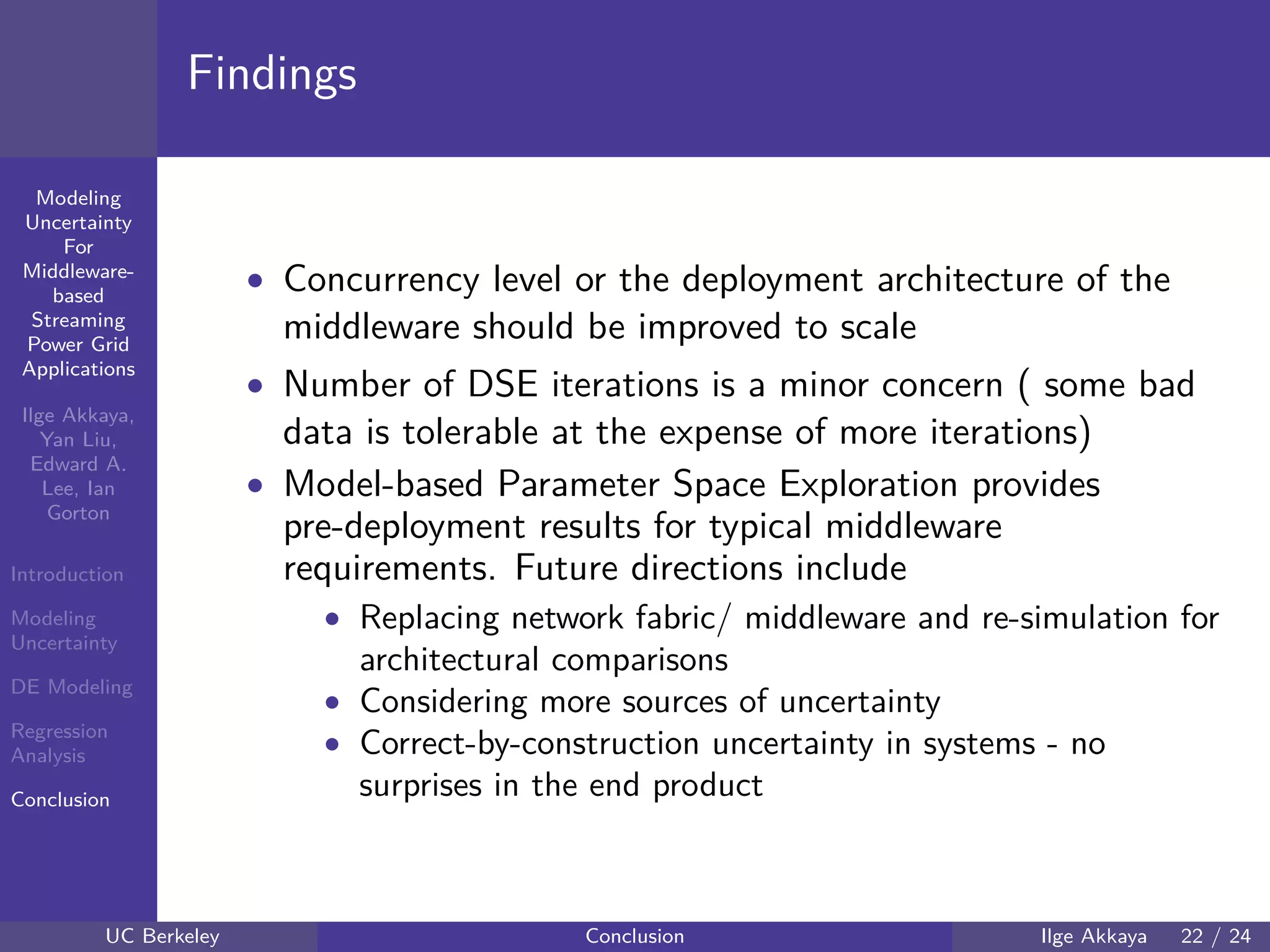 40 60 80 100 120
40
60
80
mmModeling
Uncertainty
For
Middleware-
based
Streaming
Power Grid
Applications
Ilge Akkaya,
Yan Liu,
Edward A.
Lee, Ian
Gorton
Introduction
Modeling
Uncertainty
DE Modeling
Regression
Analysis
Conclusion
Findings
• Concurrency level or the deployment architecture of the
middleware should be improved to scale
• Number of DSE iterations is a minor concern ( some bad
data is tolerable at the expense of more iterations)
• Model-based Parameter Space Exploration provides
pre-deployment results for typical middleware
requirements. Future directions include
• Replacing network fabric/ middleware and re-simulation for
architectural comparisons
• Considering more sources of uncertainty
• Correct-by-construction uncertainty in systems - no
surprises in the end product
UC Berkeley Conclusion Ilge Akkaya 22 / 24
 