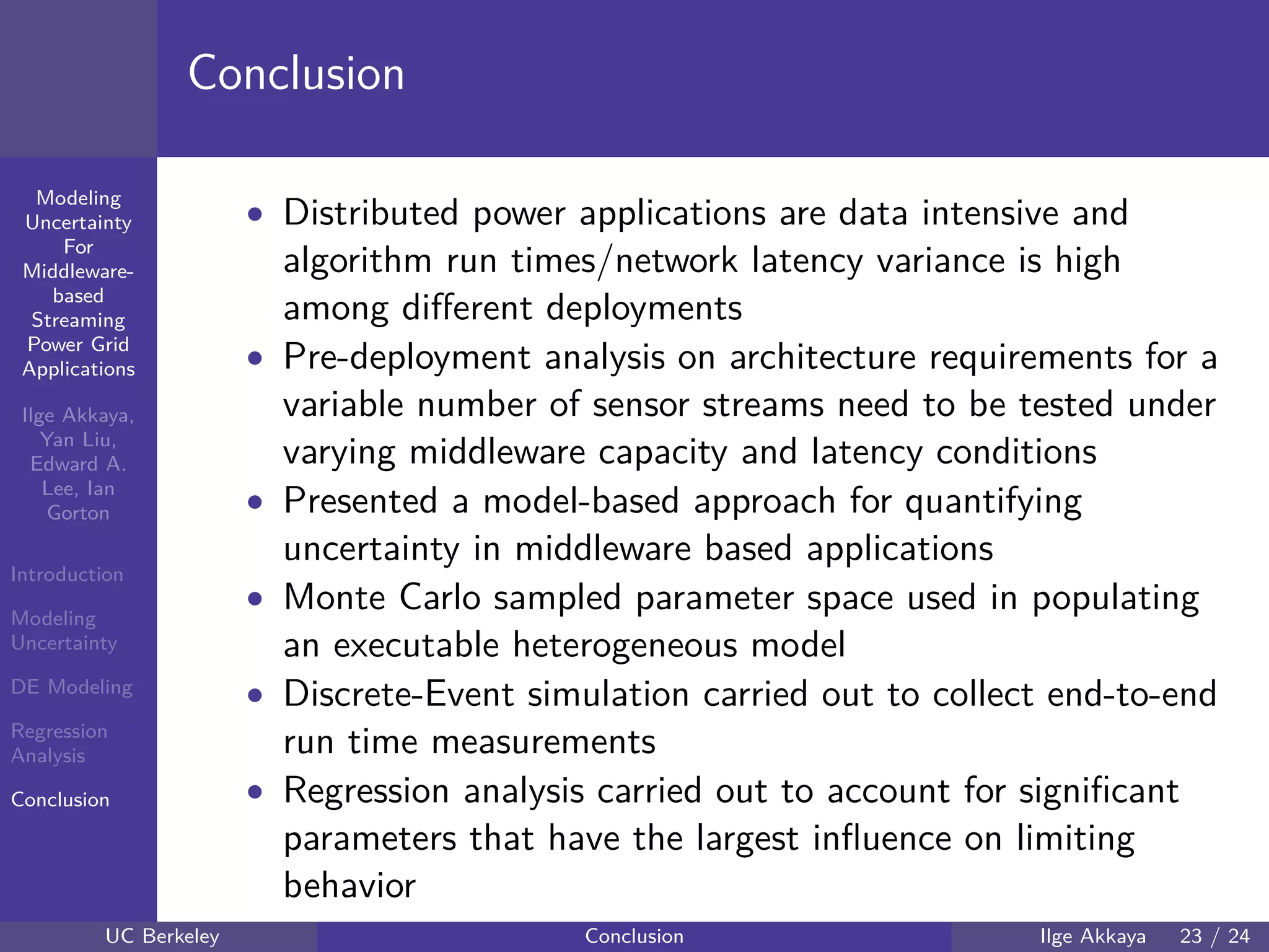 40 60 80 100 120
40
60
80
mmModeling
Uncertainty
For
Middleware-
based
Streaming
Power Grid
Applications
Ilge Akkaya,
Yan Liu,
Edward A.
Lee, Ian
Gorton
Introduction
Modeling
Uncertainty
DE Modeling
Regression
Analysis
Conclusion
Conclusion
• Distributed power applications are data intensive and
algorithm run times/network latency variance is high
among diﬀerent deployments
• Pre-deployment analysis on architecture requirements for a
variable number of sensor streams need to be tested under
varying middleware capacity and latency conditions
• Presented a model-based approach for quantifying
uncertainty in middleware based applications
• Monte Carlo sampled parameter space used in populating
an executable heterogeneous model
• Discrete-Event simulation carried out to collect end-to-end
run time measurements
• Regression analysis carried out to account for signiﬁcant
parameters that have the largest inﬂuence on limiting
behavior
UC Berkeley Conclusion Ilge Akkaya 23 / 24
 