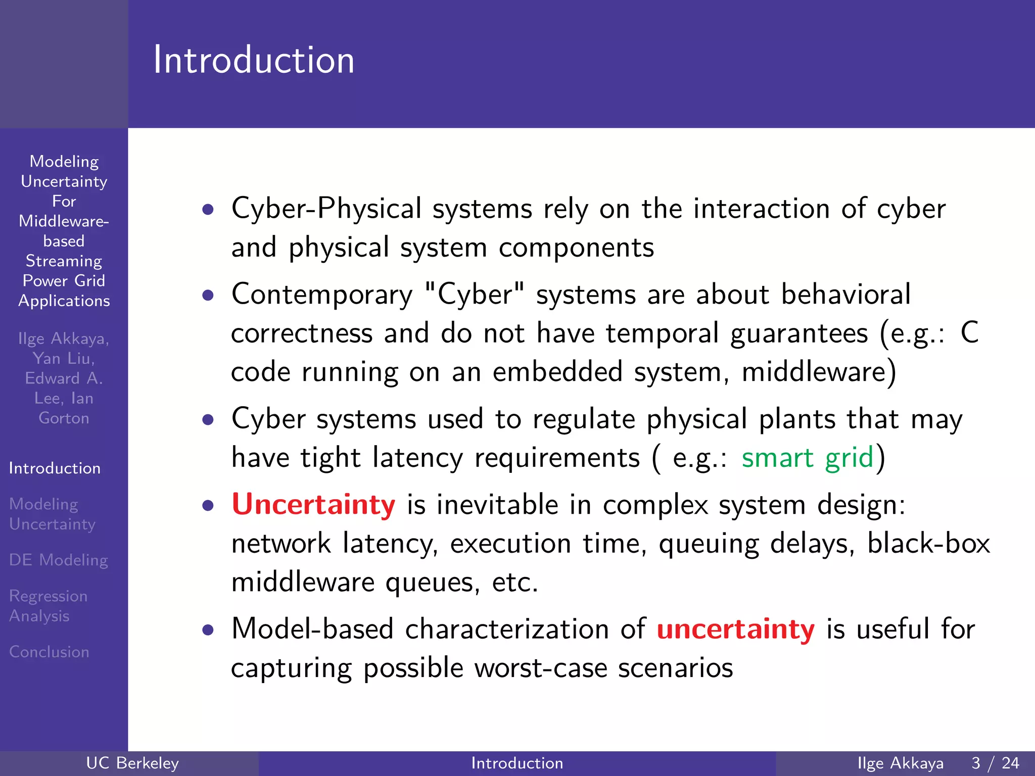 40 60 80 100 120
40
60
80
mmModeling
Uncertainty
For
Middleware-
based
Streaming
Power Grid
Applications
Ilge Akkaya,
Yan Liu,
Edward A.
Lee, Ian
Gorton
Introduction
Modeling
Uncertainty
DE Modeling
Regression
Analysis
Conclusion
Introduction
• Cyber-Physical systems rely on the interaction of cyber
and physical system components
• Contemporary "Cyber" systems are about behavioral
correctness and do not have temporal guarantees (e.g.: C
code running on an embedded system, middleware)
• Cyber systems used to regulate physical plants that may
have tight latency requirements ( e.g.: smart grid)
• Uncertainty is inevitable in complex system design:
network latency, execution time, queuing delays, black-box
middleware queues, etc.
• Model-based characterization of uncertainty is useful for
capturing possible worst-case scenarios
UC Berkeley Introduction Ilge Akkaya 3 / 24
 
