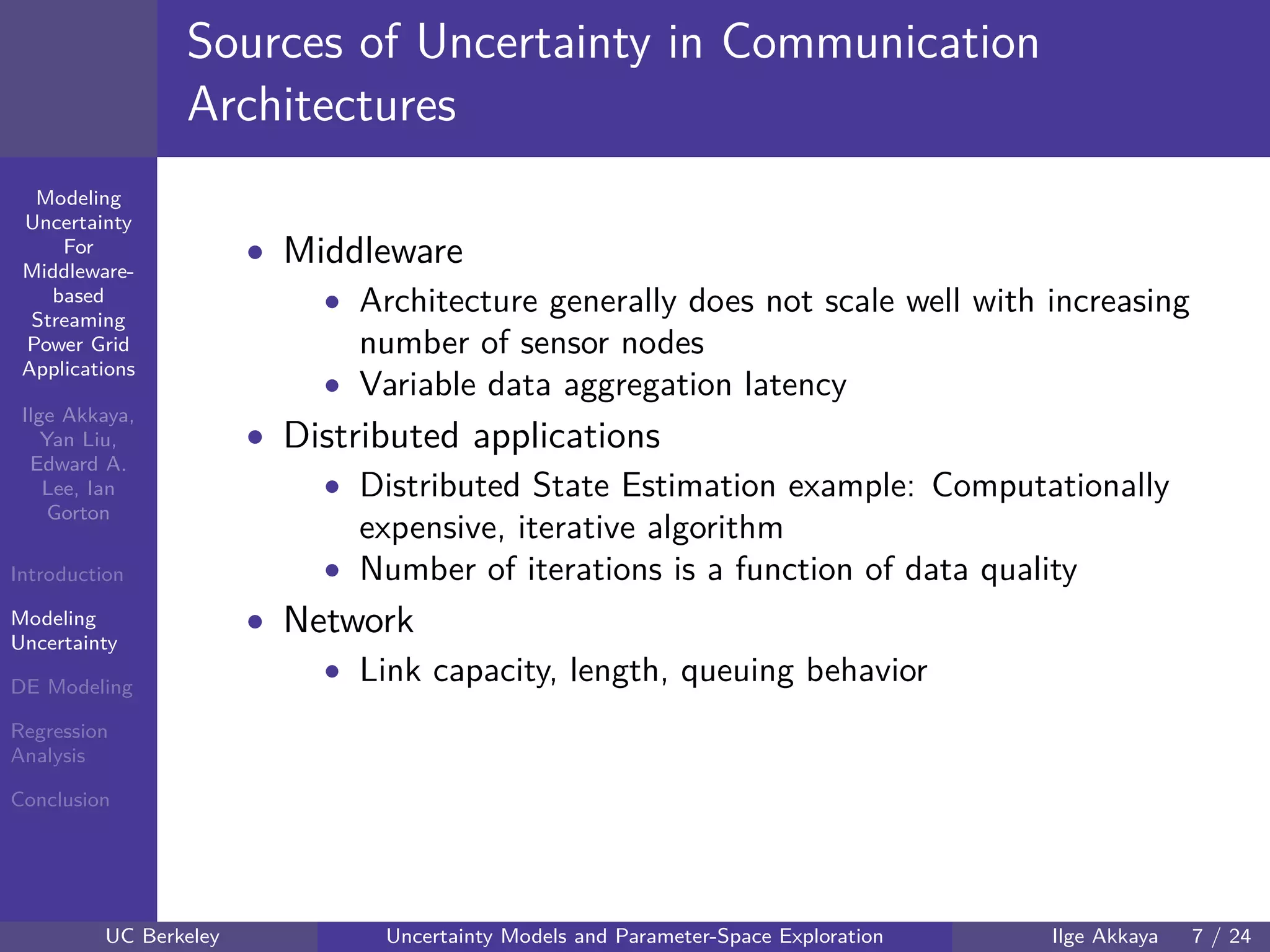 40 60 80 100 120
40
60
80
mmModeling
Uncertainty
For
Middleware-
based
Streaming
Power Grid
Applications
Ilge Akkaya,
Yan Liu,
Edward A.
Lee, Ian
Gorton
Introduction
Modeling
Uncertainty
DE Modeling
Regression
Analysis
Conclusion
Sources of Uncertainty in Communication
Architectures
• Middleware
• Architecture generally does not scale well with increasing
number of sensor nodes
• Variable data aggregation latency
• Distributed applications
• Distributed State Estimation example: Computationally
expensive, iterative algorithm
• Number of iterations is a function of data quality
• Network
• Link capacity, length, queuing behavior
UC Berkeley Uncertainty Models and Parameter-Space Exploration Ilge Akkaya 7 / 24
 
