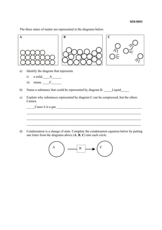 MW5093

The three states of matter are represented in the diagrams below.

A                                B                                  C




a)   Identify the diagram that represents
     i)    a solid.____A______
     ii)   steam. ____C______

b)   Name a substance that could be represented by diagram B. _____Liquid_____

c)   Explain why substances represented by diagram C can be compressed, but the others
     Cannot.
     _____Cause it is a gas ____________________________________________________
     ______________________________________________________________________
     ______________________________________________________________________
     ______________________________________________________________________

d)   Condensation is a change of state. Complete the condensation equation below by putting
     one letter from the diagrams above (A, B, C) into each circle.


                         A                   B               C
 