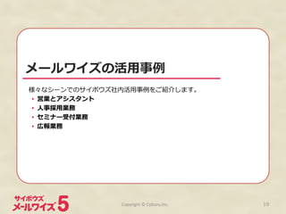 メールワイズの活⽤用事例例
様々なシーンでのサイボウズ社内活⽤用事例例をご紹介します。	
  
•  営業とアシスタント
•  ⼈人事採⽤用業務
•  セミナー受付業務
•  広報業務
Copyright	
  ©	
  Cybozu,Inc.	
 19
 