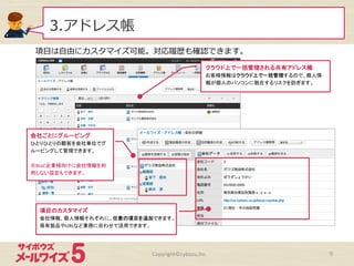 3.アドレス帳
Copyright©cybozu,Inc.	
 9
項⽬目は⾃自由にカスタマイズ可能。対応履履歴も確認できます。
クラウド上で一括管理される共有アドレス帳	
  
お客様情報はクラウド上で一括管理するので、個人情
報が個人のパソコンに散在するリスクを防ぎます。	
  
項目のカスタマイズ	
  
会社情報、個人情報それぞれに、任意の項目を追加できます。
保有製品やURLなど業務に合わせて活用できます。	
  
会社ごとにグルーピング	
  
ひとりひとりの顧客を会社単位でグ
ルーピングして管理できます。	
  
	
  
※BtoC企業様向けに会社情報を利
用しない設定もできます。	
  
 