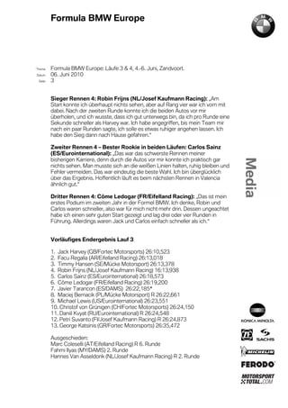 Formula BMW Europe




´Thema    Formula BMW Europe: Läufe 3 & 4, 4.-6. Juni, Zandvoort.
Datum     06. Juni 2010
  Seite   3


          Sieger Rennen 4: Robin Frijns (NL/Josef Kaufmann Racing): „Am
          Start konnte ich überhaupt nichts sehen, aber auf Rang vier war ich vorn mit
          dabei. Nach der zweiten Runde konnte ich die beiden Autos vor mir
          überholen, und ich wusste, dass ich gut unterwegs bin, da ich pro Runde eine
          Sekunde schneller als Harvey war. Ich habe angegriffen, bis mein Team mir
          nach ein paar Runden sagte, ich solle es etwas ruhiger angehen lassen. Ich
          habe den Sieg dann nach Hause gefahren.“

          Zweiter Rennen 4 – Bester Rookie in beiden Läufen: Carlos Sainz
          (ES/Eurointernational): „Das war das schwerste Rennen meiner
          bisherigen Karriere, denn durch die Autos vor mir konnte ich praktisch gar
          nichts sehen. Man musste sich an die weißen Linien halten, ruhig bleiben und
          Fehler vermeiden. Das war eindeutig die beste Wahl. Ich bin überglücklich
          über das Ergebnis. Hoffentlich läuft es beim nächsten Rennen in Valencia
          ähnlich gut.“

          Dritter Rennen 4: Côme Ledogar (FR/Eifelland Racing): „Das ist mein
          erstes Podium im zweiten Jahr in der Formel BMW. Ich denke, Robin und
          Carlos waren schneller, also war für mich nicht mehr drin. Dessen ungeachtet
          habe ich einen sehr guten Start gezeigt und lag drei oder vier Runden in
          Führung. Allerdings waren Jack und Carlos einfach schneller als ich.“


          Vorläufiges Endergebnis Lauf 3

          1. Jack Harvey (GB/Fortec Motorsports) 26:10,523
          2. Facu Regalia (AR/Eifelland Racing) 26:13,018
          3. Timmy Hansen (SE/Mücke Motorsport) 26:13,378
          4. Robin Frijns (NL/Josef Kaufmann Racing) 16:13,938
          5. Carlos Sainz (ES/Eurointernational) 26:18,573
          6. Côme Ledogar (FR/Eifelland Racing) 26:19,200
          7. Javier Tarancon (ES/DAMS) 26:22,185*
          8. Maciej Bernacik (PL/Mücke Motorsport) R 26:22,661
          9. Michael Lewis (US/Eurointernational) 26:23,551
          10. Christof von Grünigen (CH/Fortec Motorsports) 26:24,150
          11. Daniil Kvyat (RU/Eurointernational) R 26:24,548
          12. Petri Suvanto (FI/Josef Kaufmann Racing) R 26:24,873
          13. George Katsinis (GR/Fortec Motorsports) 26:35,472

          Ausgeschieden:
          Marc Coleselli (AT/Eifelland Racing) R 6. Runde
          Fahmi Ilyas (MY/DAMS) 2. Runde
          Hannes Van Asseldonk (NL/Josef Kaufmann Racing) R 2. Runde
 