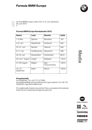 Formula BMW Europe




´Thema    Formula BMW Europe: Läufe 3 & 4, 4.-6. Juni, Zandvoort.
Datum     06. Juni 2010
  Seite   5


          Formula BMW Europe Rennkalender 2010.

          Datum                Land             Strecke             Läufe

          7.-9. Mai            Spanien          Barcelona           1&2

          4.-6. Juni           Niederlande      Zandvoort           3&4

          25.-27. Juni         Spanien          Valencia            5&6

          9.-11. Juli          Großbritannien   Silverstone         7&8

          23.-25. Juli         Deutschland      Hockenheim          9&10

          30. Juli-1. August   Ungarn           Budapest            11&12

          27.-29. August       Belgien          Spa-                13&14
                                                Francorchamps

          10.-12.              Italien          Monza               15&16
          September



          Pressekontakt.
          Ann Bradshaw, Tel: +44 7713 317006,
          ann.bradshaw@partner.formulabmw.com; Ingo Lehbrink, Tel +49 176
          20340224, ingo.lehbrink@bmw.de

          Für redaktionelle Zwecke honorarfreie Fotos und weitere Informationen
          finden Sie auf: www.press.bmwgroup-sport.com
 