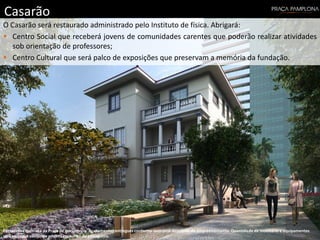 Casarão
O Casarão será restaurado administrado pelo Instituto de física. Abrigará:
 Centro Social que receberá jovens de comunidades carentes que poderão realizar atividades
sob orientação de professores;
 Centro Cultural que será palco de exposições que preservam a memória da fundação.
Perspectiva ilustrada da Praça de convivência. Acabamentos entregues conforme memorial descritivo do empreendimento. Quantidade de mobiliário e equipamentos
será entregue conforme projeto específico de paisagismo.
 